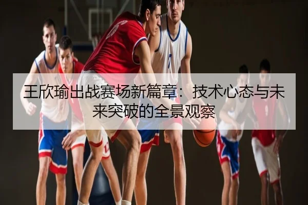 王欣瑜出战赛场新篇章：技术心态与未来突破的全景观察